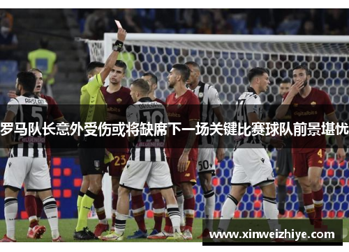 罗马队长意外受伤或将缺席下一场关键比赛球队前景堪忧