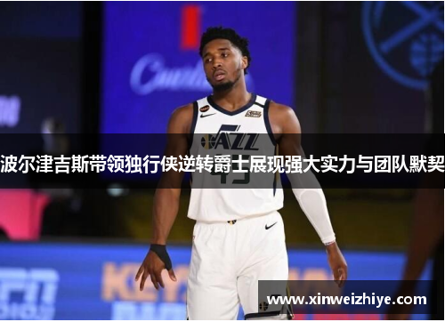 波尔津吉斯带领独行侠逆转爵士展现强大实力与团队默契