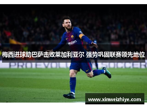 梅西进球助巴萨击败莱加利亚尔 强势巩固联赛领先地位