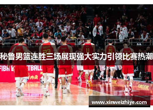 秘鲁男篮连胜三场展现强大实力引领比赛热潮