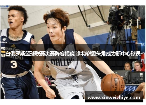 白俄罗斯篮球联赛决赛阵容揭晓 谁将崭露头角成为新中心球员